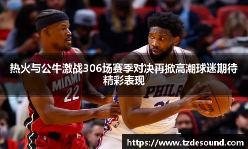 热火与公牛激战306场赛季对决再掀高潮球迷期待精彩表现
